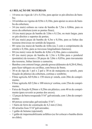 16
4.1 RELAÇÃO DE MATERIAIS
- 14 toras ou vigas de 1,0 x 0,15m, para apoiar os pés-direitos de bam-
bu;
- 34 torinhas ou vigotas de 0,9m x 0,10m, para apoiar os arcos de bam-
bu da cobertura;
- 34 (ou mais) colmos ou varas de bambu de 7,5m x 0,06m, para os
arcos da cobertura (com as pontas finas);
- 18 (ou mais) peças de bambu de 3,0m x 0,12m, ou mais largas, para
os pés-direitos e suportes de portas;
- 05 (ou mais) peças de bambu de 4,5m x 0,10m, para as linhas das
tesouras (travessas no sentido da largura);
- 08 varas (ou mais) de bambu de 4,0m (ou 2 com o comprimento da
estufa) x 0,10m, para as travessas longitudinais (laterais);
- 04 (ou mais) varas de bambu de 4,0m x 0,10m, para a cumeeira;
- 05 (ou mais) peças de bambu de 1,5m x 0,10m para o pendural
(pontalete) da tesoura e 20 peças de 3,0m x 0,05m, para travamento
das tesouras, linhas laterais e cumeeira;
- Bambus com entrenó longo, parede grossa (diâmetro de 0,20-0,30m),
para fazer tabiques ou cavilhas, com broca de 8mm;
- 30 m de ripa de 1 pol x 2 pol e 30 m de matajunta ou sarrafo, para
fixação do plástico da cobertura, cortinas e sombrite;
- Filme agrícola AD 8,0m x 150 micra p/ estufa, com 20m de compri-
mento;
- Filme agrícola AD 2,0m x 100 micra p/ cortina, com 25m de compri-
mento;
- Faixa de fixação 0,20mm x 0,20m em plástico, com 40 m de compri-
mento (para revestir as pontas dos arcos);
- 12 peças de barra rosqueada 5/16” galvanizada, com 1,0m de compri-
mento;
- 60 porcas sextavadas galvanizadas 5/16”;
- 1 barra de ferro de construção de 4,2 mm (12m);
- 60 arruelas lisas 5/16”galvanizadas;
- 1 galão de betume (opcional);
- 1 galão de impermeabilizante asfáltico (se for colocar o bambu direto
no chão);
 