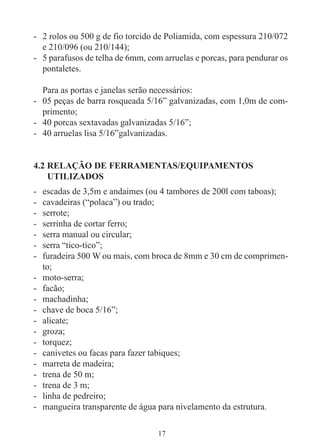 17
- 2 rolos ou 500 g de fio torcido de Poliamida, com espessura 210/072
e 210/096 (ou 210/144);
- 5 parafusos de telha de 6mm, com arruelas e porcas, para pendurar os
pontaletes.
Para as portas e janelas serão necessários:
- 05 peças de barra rosqueada 5/16” galvanizadas, com 1,0m de com-
primento;
- 40 porcas sextavadas galvanizadas 5/16”;
- 40 arruelas lisa 5/16”galvanizadas.
4.2 RELAÇÃO DE FERRAMENTAS/EQUIPAMENTOS
UTILIZADOS
- escadas de 3,5m e andaimes (ou 4 tambores de 200l com taboas);
- cavadeiras (“polaca”) ou trado;
- serrote;
- serrinha de cortar ferro;
- serra manual ou circular;
- serra “tico-tico”;
- furadeira 500 W ou mais, com broca de 8mm e 30 cm de comprimen-
to;
- moto-serra;
- facão;
- machadinha;
- chave de boca 5/16”;
- alicate;
- groza;
- torquez;
- canivetes ou facas para fazer tabiques;
- marreta de madeira;
- trena de 50 m;
- trena de 3 m;
- linha de pedreiro;
- mangueira transparente de água para nivelamento da estrutura.
 
