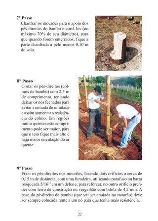 22
7° Passo
Chanfrar os mourões para o apoio dos
pés-direitos do bambu e cortá-los (no
máximo 70% de seu diâmetro), para
que quando forem enterrados, fique a
parte chanfrada a pelo menos 0,10 m
do solo.
8° Passo
Cortar os pés-direitos (col-
mos de bambu) com 2,5 m
de comprimento, tentando
deixar os nós fechados para
evitar a entrada de umidade
e assim aumentar a resistên-
cia do colmo. Em regiões
muito quentes este compri-
mento pode ser maior, para
que o teto fique mais alto e
haja maior circulação do ar
quente.
9º Passo
Fixar os pés-direitos nos mourões, fazendo dois orifícios a cerca de
0,15 m de distância, com uma furadeira, utilizando parafuso ou barra
rosqueada 5/16’’em um deles e, para reforçar, no outro orifício pren-
der com ferro de construção ou vergalhão com bitola de 4,2 mm. A
base do pé-direito de bambu (que vai ser apoiada no mourão) deve
ser sempre colocada rente a um nó para que tenha mais resistência.
 