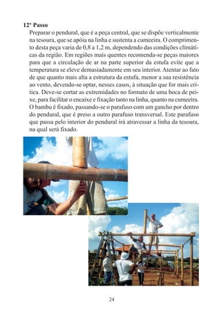 24
12º Passo
Preparar o pendural, que é a peça central, que se dispõe verticalmente
na tesoura, que se apóia na linha e sustenta a cumeeira. O comprimen-
to desta peça varia de 0,8 a 1,2 m, dependendo das condições climáti-
cas da região. Em regiões mais quentes recomenda-se peças maiores
para que a circulação de ar na parte superior da estufa evite que a
temperatura se eleve demasiadamente em seu interior.Atentar ao fato
de que quanto mais alta a estrutura da estufa, menor a sua resistência
ao vento, devendo-se optar, nesses casos, à situação que for mais crí-
tica. Deve-se cortar as extremidades no formato de uma boca de pei-
xe, para facilitar o encaixe e fixação tanto na linha, quanto na cumeeira.
O bambu é fixado, passando-se o parafuso com um gancho por dentro
do pendural, que é preso a outro parafuso transversal. Este parafuso
que passa pelo interior do pendural irá atravessar a linha da tesoura,
na qual será fixado.
 