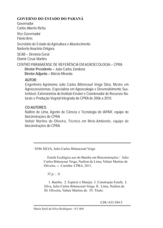 2
GOVERNO DO ESTADO DO PARANÁ
Governador
Carlos Alberto Richa
Vice Governador
Flávio Arns
Secretário de Estado da Agricultura e Abastecimento
Norberto Anacleto Ortigara
SEAB – Diretoria Geral
Otamir César Martins
CENTRO PARANAENSE DE REFERÊNCIA EM AGROECOLOGIA – CPRA
Diretor Presidente – João Carlos Zandoná
Diretor Adjunto – Márcio Miranda
AUTOR:
Engenheiro Agrônomo Julio Carlos Bittencourt Veiga Silva, Mestre em
Agroecossistemas, Especialista em Agroecologia e Desenvolvimento Sus-
tentável, Extensionista do Instituto Emater e Coordenador de Recursos Na-
turais e Produção Vegetal Integrada do CPRA de 2006 a 2010.
CO-AUTORES:
Nailton de Lima, Agente de Ciência e Tecnologia do IAPAR, equipe de
bioconstruções do CPRA
Voltair Martins de Oliveira, Técnico em Meio-Ambiente, equipe de
bioconstruções do CPRA
S586 SILVA, Julio Carlos Bittencourt Veiga
Estufa Ecológica uso do Bambu em Bioconstruções / Julio
Carlos Bittencour Veiga; Nailton de Lima; Valtair Martins de
Oliveira. -- Curitiba: CPRA, 2011.
32 p. : il.
1. Bambu. 2. Espécie e Manejo. 3. Construção Estufa. I.
Silva, Julio Carlos Bittencourt Veiga. II. Lima, Nailton de.
III. Oliveira, Valtair Martins de. IV. Título.
CDU 633.584.5
Maria Sueli da Silva Rodrigues - 9/1.464
 