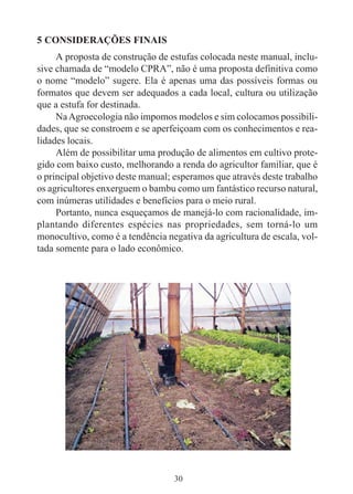 30
5 CONSIDERAÇÕES FINAIS
A proposta de construção de estufas colocada neste manual, inclu-
sive chamada de “modelo CPRA”, não é uma proposta definitiva como
o nome “modelo” sugere. Ela é apenas uma das possíveis formas ou
formatos que devem ser adequados a cada local, cultura ou utilização
que a estufa for destinada.
NaAgroecologia não impomos modelos e sim colocamos possibili-
dades, que se constroem e se aperfeiçoam com os conhecimentos e rea-
lidades locais.
Além de possibilitar uma produção de alimentos em cultivo prote-
gido com baixo custo, melhorando a renda do agricultor familiar, que é
o principal objetivo deste manual; esperamos que através deste trabalho
os agricultores enxerguem o bambu como um fantástico recurso natural,
com inúmeras utilidades e benefícios para o meio rural.
Portanto, nunca esqueçamos de manejá-lo com racionalidade, im-
plantando diferentes espécies nas propriedades, sem torná-lo um
monocultivo, como é a tendência negativa da agricultura de escala, vol-
tada somente para o lado econômico.
 
