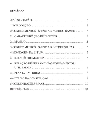 3
SUMÁRIO
APRESENTAÇÃO .......................................................................... 5
1 INTRODUÇÃO............................................................................ 7
2 CONHECIMENTOS ESSENCIAIS SOBRE O BAMBU ........... 8
2.1 CARACTERIZAÇÃO DE ESPÉCIES ..................................... 9
2.2 MANEJO ................................................................................... 11
3 CONHECIMENTOS ESSENCIAIS SOBRE ESTUFAS ............ 15
4 MONTAGEM DA ESTUFA ........................................................ 15
4.1 RELAÇÃO DE MATERIAIS.................................................... 16
4.2 RELAÇÃO DE FERRAMENTAS/EQUIPAMENTOS
UTILIZADOS ........................................................................... 17
4.3 PLANTA E MEDIDAS ............................................................. 18
4.4 ETAPAS DA CONSTRUÇÃO .................................................. 19
5 CONSIDERAÇÕES FINAIS ....................................................... 30
REFERÊNCIAS .............................................................................. 32
 
