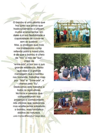 5
O bambu é uma planta que
traz junto aos povos que
tradicionalmente o utilizam,
muitos ensinamentos. Um
deles é a sua flexibilidade e
capacidade de curvar-se
sem se quebrar.
Mas, a analogia que mais
nos impressiona como
reflexão para a nossa vida,
é de que o bambu é cheio
de “nós” e não de “eus”,
cheio de
“entre-nós”, e por isso a sua
grande resistência. Penso
que essa é a grande
mensagem que o bambu
nos transmite. Trabalhar mais
por “Nós” e “Entre-nós”, e
menos pelo “Eu”.
Dedicamos este trabalho a
todos os agricultores,
técnicos e pessoas que
compartilharam sua
presença e conhecimento
nas oficinas que realizamos,
mas enaltecemos sobretudo
o bambu, essa fantástica
dádiva da natureza.
Julio Carlos Bittencourt Veiga Silva
 