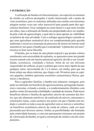 7
1 INTRODUÇÃO
A utilização do bambu em bioconstruções, em especial na estrutura
de estufas ou cultivos protegidos é muito interessante sob o ponto de
vista econômico, pois os materiais utilizados nas estufas convencionais
atingem muitas vezes um valor inacessível para grande parte dos agri-
cultores familiares. Essa vantagem no custo menor é o que mais ressalta
aos olhos, mas a utilização do bambu nas propriedades deve ser amplia-
da pela visão da agroecologia, a qual não se atem apenas na viabilidade
econômica de uma atividade. Com o enfoque agroecológico entende-se
que uma agricultura sustentável deve ser complementada pela questão
ambiental e social na construção de processos de desenvolvimento rural
sustentável, nos quais o bambu que é considerado “a planta dos mil usos”
encaixa-se bem nessa filosofia.
O bambu, por se tratar de uma planta tropical e que produz colmos
anualmente sem necessidade de replantio, se apresenta como um grande
recurso natural com um imenso potencial agrícola, devido a sua versati-
lidade, resistência, vitalidade e beleza. Além de ser um eficiente
sequestrador de carbono, já que é a planta que cresce mais rápido do que
qualquer outra, necessitando de 3 a 6 meses, em média, para que um
broto atinja sua altura máxima, que chega a até 30 metros para as espé-
cies gigantes, também apresenta excelentes características físicas, quí-
micas e mecânicas.
Para o agricultor familiar, o bambu traz inúmeras vantagens, pois
pode ser utilizado em benefício do agroecossistema, protegendo manan-
ciais e encostas, evitando a erosão, e o condicionamento climático com
quebra-ventos favorecendo a fertilidade e sanidade do sistema. Pode trazer
benefícios diretos à família do agricultor, através do consumo dos bro-
tos, que são altamente nutritivos; da confecção de móveis, artesanatos e
construções rurais, como acontece nos países em que o bambu tem tra-
dição e constrói-se toda a casa do agricultor com os móveis e utensílios;
ou benefícios econômicos através da venda de colmos, cada vez mais
procurados por diversos setores. Enfim, as possibilidades são limitadas
pela criatividade humana, e com este pensamento iniciamos um projeto
de valorização do bambu, no qual a construção de estufas é um dos com-
ponentes.
 