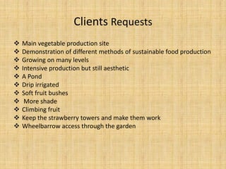 Clients Requests
   Main vegetable production site
   Demonstration of different methods of sustainable food production
   Growing on many levels
   Intensive production but still aesthetic
   A Pond
   Drip irrigated
   Soft fruit bushes
    More shade
   Climbing fruit
   Keep the strawberry towers and make them work
   Wheelbarrow access through the garden
 