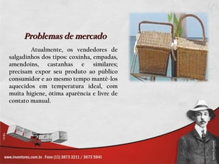 Problemas de mercado
        Atualmente, os vendedores de
salgadinhos dos tipos: coxinha, empadas,
amendoins, castanhas e similares;
precisam expor seu produto ao público
consumidor e ao mesmo tempo mantê-los
aquecidos em temperatura ideal, com
muita higiene, ótima aparência e livre de
contato manual.
 
