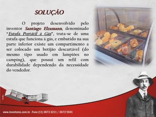 SOLUÇÃO
        O projeto desenvolvido pelo
inventor Santiago Elzamann, denominado
“Estufa Portátil à Gás”, trata-se de uma
estufa que funciona à gás, e embutido na sua
parte inferior existe um compartimento a
ser colocado um botijão descartável (do
mesmo tipo usado em lampiões no
camping), que possui um refil com
durabilidade dependendo da necessidade
do vendedor.
 