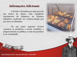 Informações Adicionais
         A Estufa é formada por uma peça de
um metro de altura, com cinqüenta
centímetros de diâmetro no formato
cilíndrico, podendo ser confeccionada por
aço inox ou alumínio.

         Na sua parte superior ficarão
expostos os produtos a serem vendidos, e
proporcionará ao público a visão do produto
a ser consumido.
 