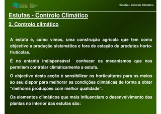 M i n i s t é r i o d a
A g r i c u l t u r a ,
do Desenvolvimento
Rural e das Pescas
DRAALG
Direcção Regional
de Agricultura
do Algarve
Estufas - Controlo Climático
M i n i s t é r i o d a
A g r i c u l t u r a ,
do Desenvolvimento
Rural e das Pescas
DRAALG
Direcção Regional
de Agricultura
do Algarve
Estufas - Controlo Climático
Estufas - Controlo Climático
2. Controlo climático
A estufa é, como vimos, uma construção agrícola que tem como
objectivo a produção sistemática e fora de estação de produtos horto-
frutícolas.
É no entanto indispensável conhecer os mecanismos que nos
permitem controlar climáticamente a estufa.
O objectivo desta acção é sensibilizar os horticultores para os meios
ao seu dispor para melhorar as condições climáticas de forma a obter
“melhores produções com melhor qualidade”.
Os elementos climáticos que mais influenciam o desenvolvimento das
plantas no interior das estufas são:
 