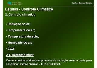 M i n i s t é r i o d a
A g r i c u l t u r a ,
do Desenvolvimento
Rural e das Pescas
DRAALG
Direcção Regional
de Agricultura
do Algarve
Estufas - Controlo Climático
M i n i s t é r i o d a
A g r i c u l t u r a ,
do Desenvolvimento
Rural e das Pescas
DRAALG
Direcção Regional
de Agricultura
do Algarve
Estufas - Controlo Climático
Estufas - Controlo Climático
2. Controlo climático
• Radiação solar;Radiação solar;
••Temperatura do ar;Temperatura do ar;
•• Temperatura do solo;Temperatura do solo;
•• Humidade do ar;Humidade do ar;
• CO2CO2
2.1. Radiação solar
Vamos considerar duas componentes da radiação solar, à quais para
simplificar, vamos chamar: - LUZ e ENERGIA.
 