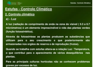 M i n i s t é r i o d a
A g r i c u l t u r a ,
do Desenvolvimento
Rural e das Pescas
DRAALG
Direcção Regional
de Agricultura
do Algarve
Estufas - Controlo Climático
M i n i s t é r i o d a
A g r i c u l t u r a ,
do Desenvolvimento
Rural e das Pescas
DRAALG
Direcção Regional
de Agricultura
do Algarve
Estufas - Controlo Climático
Estufas - Controlo Climático
2. Controlo climático
a)a) -- LuzLuz
A luz (radiação de comprimento de onda na zona do visível ( 0.3 a 0.7
micrómetros) é um elemento imprescindível à vida das plantas verdes
(função fotossintética).
Através da fotossintese as plantas produzem as substâncias que
utilizam para o seu crescimento e que posteriormente são
armazenadas nos orgãos de reserva e de reprodução (frutos).
Quando se trabalha com estufas altera-se a relação Luz / Temperatura,
o que contribui para o aparecimento de vários desequilíbrios nas
plantas.
Para as principais culturas hortícolas não se conhecem problemas
graves por excesso de luz.
 
