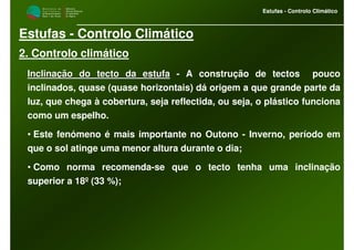M i n i s t é r i o d a
A g r i c u l t u r a ,
do Desenvolvimento
Rural e das Pescas
DRAALG
Direcção Regional
de Agricultura
do Algarve
Estufas - Controlo Climático
M i n i s t é r i o d a
A g r i c u l t u r a ,
do Desenvolvimento
Rural e das Pescas
DRAALG
Direcção Regional
de Agricultura
do Algarve
Estufas - Controlo Climático
Estufas - Controlo Climático
2. Controlo climático
Inclinação do tecto da estufaInclinação do tecto da estufa - A construção de tectos pouco
inclinados, quase (quase horizontais) dá origem a que grande parte da
luz, que chega à cobertura, seja reflectida, ou seja, o plástico funciona
como um espelho.
• Este fenómeno é mais importante no Outono - Inverno, período em
que o sol atinge uma menor altura durante o dia;
• Como norma recomenda-se que o tecto tenha uma inclinação
superior a 18º (33 %);
 