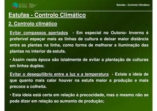 M i n i s t é r i o d a
A g r i c u l t u r a ,
do Desenvolvimento
Rural e das Pescas
DRAALG
Direcção Regional
de Agricultura
do Algarve
Estufas - Controlo Climático
M i n i s t é r i o d a
A g r i c u l t u r a ,
do Desenvolvimento
Rural e das Pescas
DRAALG
Direcção Regional
de Agricultura
do Algarve
Estufas - Controlo Climático
Estufas - Controlo Climático
2. Controlo climático
Evitar compassos apertadosEvitar compassos apertados -- EEm especial no Outono- Inverno é
preferível espaçar mais as linhas de cultura e deixar maior distância
entre as plantas na linha, como forma de melhorar a iluminação das
plantas no interior da estufa.
• Assim nesta época são totalmente de evitar a plantação de culturas
em linhas duplas;
Evitar o desequilíbrio entre a luz e a temperaturaEvitar o desequilíbrio entre a luz e a temperatura -- Existe a ideia de
que quanto mais calor houver na estufa maior a produção e mais
precoce a colheita.
• Esta ideia está certa em relação à precocidade, mas o mesmo não se
pode dizer em relação ao aumento de produção;
 