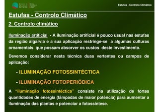 M i n i s t é r i o d a
A g r i c u l t u r a ,
do Desenvolvimento
Rural e das Pescas
DRAALG
Direcção Regional
de Agricultura
do Algarve
Estufas - Controlo Climático
M i n i s t é r i o d a
A g r i c u l t u r a ,
do Desenvolvimento
Rural e das Pescas
DRAALG
Direcção Regional
de Agricultura
do Algarve
Estufas - Controlo Climático
Estufas - Controlo Climático
2. Controlo climático
Iluminação artificialIluminação artificial -- A iluminação artificial é pouco usual nas estufas
da região algarvia e a sua aplicação restringe-se a algumas culturas
ornamentais que possam absorver os custos deste investimento.
Devemos considerar nesta técnica duas vertentes ou campos de
aplicação:
- ILUMINAÇÃO FOTOSSINTÉCTICA
- ILUMINAÇÃO FOTOPERIÓDICA
A “iluminação fotossintéctica” consiste na utilização de fortes
quantidades de energia (lâmpadas de maior potência) para aumentar a
iluminação das plantas e potenciar a fotossintese.
 