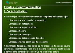 M i n i s t é r i o d a
A g r i c u l t u r a ,
do Desenvolvimento
Rural e das Pescas
DRAALG
Direcção Regional
de Agricultura
do Algarve
Estufas - Controlo Climático
M i n i s t é r i o d a
A g r i c u l t u r a ,
do Desenvolvimento
Rural e das Pescas
DRAALG
Direcção Regional
de Agricultura
do Algarve
Estufas - Controlo Climático
Estufas - Controlo Climático
2. Controlo climático
Na iluminação fotossintéctica utilizam-se lâmpadas de diversos tipo:
• Lâmpadas de alta pressão de mercúrio;
• Lâmpadas de halogéneo ;
• Lâmpadas de vapor de sódio;
• Lâmpadas Xenon;
• Lâmpadas de descarga;
• Lâmpadas de baixa pressão de sódio;
• Lâmpadas mistas com balão fluorescente;
A iluminação fotossintéctica aplica-se na produção de plantas jovens
(craveiros, crisântemos). Para tirar o máximo rendimento desta técnica
é conveniente a incorporação de CO2, no interior da estufa.
 