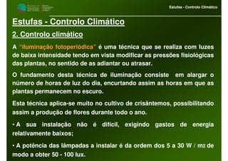 M i n i s t é r i o d a
A g r i c u l t u r a ,
do Desenvolvimento
Rural e das Pescas
DRAALG
Direcção Regional
de Agricultura
do Algarve
Estufas - Controlo Climático
M i n i s t é r i o d a
A g r i c u l t u r a ,
do Desenvolvimento
Rural e das Pescas
DRAALG
Direcção Regional
de Agricultura
do Algarve
Estufas - Controlo Climático
Estufas - Controlo Climático
2. Controlo climático
A “iluminação fotoperiódica” é uma técnica que se realiza com luzes
de baixa intensidade tendo em vista modificar as pressões fisiológicas
das plantas, no sentido de as adiantar ou atrasar.
O fundamento desta técnica de iluminação consiste em alargar o
número de horas de luz do dia, encurtando assim as horas em que as
plantas permanecem no escuro.
Esta técnica aplica-se muito no cultivo de crisântemos, possibilitando
assim a produção de flores durante todo o ano.
• A sua instalação não é difícil, exigindo gastos de energia
relativamente baixos;
• A potência das lâmpadas a instalar é da ordem dos 5 a 30 W / m2 de
modo a obter 50 - 100 lux.
 