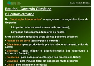 M i n i s t é r i o d a
A g r i c u l t u r a ,
do Desenvolvimento
Rural e das Pescas
DRAALG
Direcção Regional
de Agricultura
do Algarve
Estufas - Controlo Climático
M i n i s t é r i o d a
A g r i c u l t u r a ,
do Desenvolvimento
Rural e das Pescas
DRAALG
Direcção Regional
de Agricultura
do Algarve
Estufas - Controlo Climático
Estufas - Controlo Climático
2. Controlo climático
Na “iluminação fotoperiódica” empregam-se os seguintes tipos de
lâmpadas:
• Lâmpadas de incandescência (as mais correntes);
• Lâmpadas fluorescentes, tubulares ou mistas;
Entre as múltipla aplicações desta técnica podemos destacar:
• Plantas de dia curto (para impedir a floração);
• Crisântemos (para produção de plantas mãe, enraizamento e flor de
corte);
• Begónias ( para impedir o desenvolvimento dos tubérculos e
favorecer a floração);
• Poinsetias ( para assegurar a coloração das brácteas no Natal);
• Craveiros ( para indução floral em épocas de muita procura);
• Dálias ( para antecipar a floração);
 
