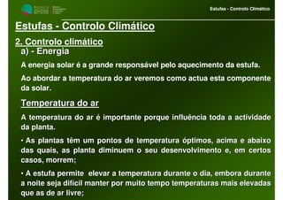 M i n i s t é r i o d a
A g r i c u l t u r a ,
do Desenvolvimento
Rural e das Pescas
DRAALG
Direcção Regional
de Agricultura
do Algarve
Estufas - Controlo Climático
M i n i s t é r i o d a
A g r i c u l t u r a ,
do Desenvolvimento
Rural e das Pescas
DRAALG
Direcção Regional
de Agricultura
do Algarve
Estufas - Controlo Climático
Estufas - Controlo Climático
2. Controlo climático
a)a) -- EnergiaEnergia
A energia solar é a grande responsável pelo aquecimento da estufa.
Ao abordar a temperatura do ar veremos como actua esta componente
da solar.
Temperatura do arTemperatura do ar
A temperatura do ar é importante porque influência toda a activiA temperatura do ar é importante porque influência toda a actividadedade
da planta.da planta.
•• As plantas têm um pontos de temperatura óptimos, acima e abaixoAs plantas têm um pontos de temperatura óptimos, acima e abaixo
das quais, as planta diminuem o seu desenvolvimento e, em certosdas quais, as planta diminuem o seu desenvolvimento e, em certos
casos, morrem;casos, morrem;
•• A estufa permite elevar a temperatura durante o dia, embora duA estufa permite elevar a temperatura durante o dia, embora duranterante
a noite seja difícil manter por muito tempo temperaturas mais ela noite seja difícil manter por muito tempo temperaturas mais elevadasevadas
que as de ar livre;que as de ar livre;
 