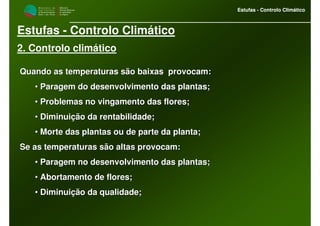 M i n i s t é r i o d a
A g r i c u l t u r a ,
do Desenvolvimento
Rural e das Pescas
DRAALG
Direcção Regional
de Agricultura
do Algarve
Estufas - Controlo Climático
M i n i s t é r i o d a
A g r i c u l t u r a ,
do Desenvolvimento
Rural e das Pescas
DRAALG
Direcção Regional
de Agricultura
do Algarve
Estufas - Controlo Climático
Estufas - Controlo Climático
2. Controlo climático
Quando as temperaturas são baixas provocam:Quando as temperaturas são baixas provocam:
•• Paragem do desenvolvimento das plantas;Paragem do desenvolvimento das plantas;
•• Problemas no vingamento das flores;Problemas no vingamento das flores;
•• Diminuição da rentabilidade;Diminuição da rentabilidade;
•• Morte das plantas ou de parte da planta;Morte das plantas ou de parte da planta;
Se as temperaturas são altas provocam:Se as temperaturas são altas provocam:
•• Paragem no desenvolvimento das plantas;Paragem no desenvolvimento das plantas;
•• Abortamento de flores;Abortamento de flores;
•• Diminuição da qualidade;Diminuição da qualidade;
 