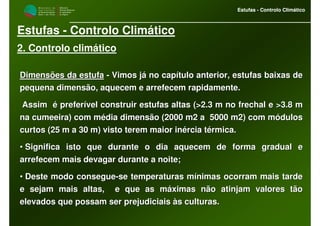 M i n i s t é r i o d a
A g r i c u l t u r a ,
do Desenvolvimento
Rural e das Pescas
DRAALG
Direcção Regional
de Agricultura
do Algarve
Estufas - Controlo Climático
M i n i s t é r i o d a
A g r i c u l t u r a ,
do Desenvolvimento
Rural e das Pescas
DRAALG
Direcção Regional
de Agricultura
do Algarve
Estufas - Controlo Climático
Estufas - Controlo Climático
2. Controlo climático
Dimensões da estufaDimensões da estufa -- Vimos já no capítulo anterior, estufas baixas deVimos já no capítulo anterior, estufas baixas de
pequena dimensão, aquecem e arrefecem rapidamente.pequena dimensão, aquecem e arrefecem rapidamente.
Assim é preferível construir estufas altas (>2.3 m no frechalAssim é preferível construir estufas altas (>2.3 m no frechal e >3.8 me >3.8 m
na cumeeira) com média dimensão (2000 m2 a 5000 m2) com módulosna cumeeira) com média dimensão (2000 m2 a 5000 m2) com módulos
curtos (25 m a 30 m) visto terem maior inércia térmica.curtos (25 m a 30 m) visto terem maior inércia térmica.
•• Significa isto que durante o dia aquecem de forma gradual eSignifica isto que durante o dia aquecem de forma gradual e
arrefecem mais devagar durante a noite;arrefecem mais devagar durante a noite;
•• Deste modo consegueDeste modo consegue--se temperaturas mínimas ocorram mais tardese temperaturas mínimas ocorram mais tarde
e sejam mais altas, e que as máximas não atinjam valores tãoe sejam mais altas, e que as máximas não atinjam valores tão
elevados que possam ser prejudiciais às culturas.elevados que possam ser prejudiciais às culturas.
 