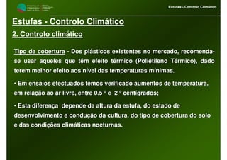 M i n i s t é r i o d a
A g r i c u l t u r a ,
do Desenvolvimento
Rural e das Pescas
DRAALG
Direcção Regional
de Agricultura
do Algarve
Estufas - Controlo Climático
M i n i s t é r i o d a
A g r i c u l t u r a ,
do Desenvolvimento
Rural e das Pescas
DRAALG
Direcção Regional
de Agricultura
do Algarve
Estufas - Controlo Climático
Estufas - Controlo Climático
2. Controlo climático
Tipo de coberturaTipo de cobertura -- Dos plásticos existentes no mercado, recomendaDos plásticos existentes no mercado, recomenda--
se usar aqueles que têm efeito térmico (Polietileno Térmico), dase usar aqueles que têm efeito térmico (Polietileno Térmico), dadodo
terem melhor efeito aos nível das temperaturas mínimas.terem melhor efeito aos nível das temperaturas mínimas.
•• Em ensaios efectuados temos verificado aumentos de temperatura,Em ensaios efectuados temos verificado aumentos de temperatura,
em relação ao ar livre, entre 0.5 º e 2 º centígrados;em relação ao ar livre, entre 0.5 º e 2 º centígrados;
•• Esta diferença depende da altura da estufa, do estado deEsta diferença depende da altura da estufa, do estado de
desenvolvimento e condução da cultura, do tipo de cobertura do sdesenvolvimento e condução da cultura, do tipo de cobertura do soloolo
e das condições climáticas nocturnas.e das condições climáticas nocturnas.
 