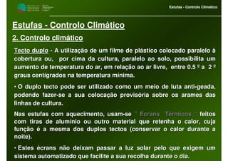 M i n i s t é r i o d a
A g r i c u l t u r a ,
do Desenvolvimento
Rural e das Pescas
DRAALG
Direcção Regional
de Agricultura
do Algarve
Estufas - Controlo Climático
M i n i s t é r i o d a
A g r i c u l t u r a ,
do Desenvolvimento
Rural e das Pescas
DRAALG
Direcção Regional
de Agricultura
do Algarve
Estufas - Controlo Climático
Estufas - Controlo Climático
2. Controlo climático
Tecto duploTecto duplo -- A utilização de um filme de plástico colocado paralelo àA utilização de um filme de plástico colocado paralelo à
cobertura ou, por cima da cultura, paralelo ao solo, possibilitcobertura ou, por cima da cultura, paralelo ao solo, possibilita uma um
aumento de temperatura do ar, em relação ao ar livre, entre 0.5aumento de temperatura do ar, em relação ao ar livre, entre 0.5 º a 2 ºº a 2 º
graus centígrados na temperatura mínima.graus centígrados na temperatura mínima.
•• O duplo tecto pode ser utilizado como um meio de luta antiO duplo tecto pode ser utilizado como um meio de luta anti--geada,geada,
podendo fazerpodendo fazer--se a sua colocação provisória sobre os arames dasse a sua colocação provisória sobre os arames das
linhas de cultura.linhas de cultura.
Nas estufas com aquecimento, usamNas estufas com aquecimento, usam--sese ” Écrans Térmicos “” Écrans Térmicos “ feitosfeitos
com tiras de alumínio ou outro material que retenha o calor, cujcom tiras de alumínio ou outro material que retenha o calor, cujaa
função é a mesma dos duplos tectos (conservar o calor durante afunção é a mesma dos duplos tectos (conservar o calor durante a
noite).noite).
•• Estes écrans não deixam passar a luz solar pelo que exigem umEstes écrans não deixam passar a luz solar pelo que exigem um
sistema automatizado que facilite a sua recolha durante o dia.sistema automatizado que facilite a sua recolha durante o dia.
 