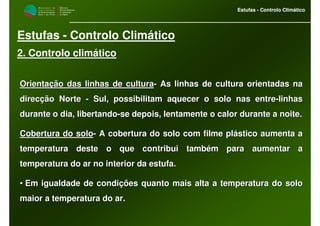 M i n i s t é r i o d a
A g r i c u l t u r a ,
do Desenvolvimento
Rural e das Pescas
DRAALG
Direcção Regional
de Agricultura
do Algarve
Estufas - Controlo Climático
M i n i s t é r i o d a
A g r i c u l t u r a ,
do Desenvolvimento
Rural e das Pescas
DRAALG
Direcção Regional
de Agricultura
do Algarve
Estufas - Controlo Climático
Estufas - Controlo Climático
2. Controlo climático
Orientação das linhas de culturaOrientação das linhas de cultura-- As linhas de cultura orientadas naAs linhas de cultura orientadas na
direcção Nortedirecção Norte -- Sul, possibilitam aquecer o solo nas entreSul, possibilitam aquecer o solo nas entre--linhaslinhas
durante o dia, libertandodurante o dia, libertando--se depois, lentamente o calor durante a noite.se depois, lentamente o calor durante a noite.
Cobertura do soloCobertura do solo-- A cobertura do solo com filme plástico aumenta aA cobertura do solo com filme plástico aumenta a
temperatura deste o que contribui também para aumentar atemperatura deste o que contribui também para aumentar a
temperatura do ar no interior da estufa.temperatura do ar no interior da estufa.
•• Em igualdade de condições quanto mais alta a temperatura do solEm igualdade de condições quanto mais alta a temperatura do soloo
maior a temperatura do ar.maior a temperatura do ar.
 