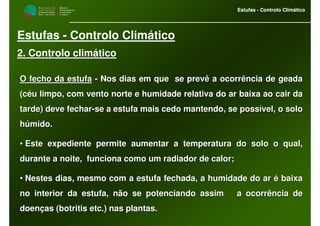 M i n i s t é r i o d a
A g r i c u l t u r a ,
do Desenvolvimento
Rural e das Pescas
DRAALG
Direcção Regional
de Agricultura
do Algarve
Estufas - Controlo Climático
M i n i s t é r i o d a
A g r i c u l t u r a ,
do Desenvolvimento
Rural e das Pescas
DRAALG
Direcção Regional
de Agricultura
do Algarve
Estufas - Controlo Climático
Estufas - Controlo Climático
2. Controlo climático
O fecho da estufaO fecho da estufa -- Nos dias em que se prevê a ocorrência de geadaNos dias em que se prevê a ocorrência de geada
(céu limpo, com vento norte e humidade relativa do ar baixa ao c(céu limpo, com vento norte e humidade relativa do ar baixa ao cair daair da
tarde) deve fechartarde) deve fechar--se a estufa mais cedo mantendo, se possível, o solose a estufa mais cedo mantendo, se possível, o solo
húmido.húmido.
•• Este expediente permite aumentar a temperatura do solo o qual,Este expediente permite aumentar a temperatura do solo o qual,
durante a noite, funciona como um radiador de calor;durante a noite, funciona como um radiador de calor;
•• Nestes dias, mesmo com a estufa fechada, a humidade do ar é baiNestes dias, mesmo com a estufa fechada, a humidade do ar é baixaxa
no interior da estufa, não se potenciando assim a ocorrência dno interior da estufa, não se potenciando assim a ocorrência dee
doenças (botritisdoenças (botritis etcetc.) nas plantas..) nas plantas.
 
