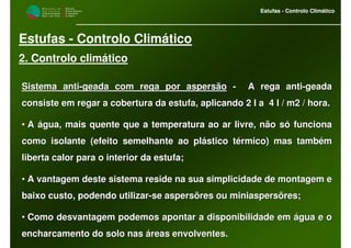 M i n i s t é r i o d a
A g r i c u l t u r a ,
do Desenvolvimento
Rural e das Pescas
DRAALG
Direcção Regional
de Agricultura
do Algarve
Estufas - Controlo Climático
M i n i s t é r i o d a
A g r i c u l t u r a ,
do Desenvolvimento
Rural e das Pescas
DRAALG
Direcção Regional
de Agricultura
do Algarve
Estufas - Controlo Climático
Estufas - Controlo Climático
2. Controlo climático
Sistema antiSistema anti--geada com rega por aspersãogeada com rega por aspersão -- A rega antiA rega anti--geadageada
consiste em regar a cobertura da estufa, aplicando 2 l a 4 l /consiste em regar a cobertura da estufa, aplicando 2 l a 4 l / m2 / hora.m2 / hora.
•• A água, mais quente que a temperatura ao ar livre, não só funciA água, mais quente que a temperatura ao ar livre, não só funcionaona
como isolante (efeito semelhante ao plástico térmico) mas tambémcomo isolante (efeito semelhante ao plástico térmico) mas também
liberta calor para o interior da estufa;liberta calor para o interior da estufa;
•• A vantagem deste sistema reside na sua simplicidade de montagemA vantagem deste sistema reside na sua simplicidade de montagem ee
baixo custo, podendo utilizarbaixo custo, podendo utilizar--se aspersõres ou miniaspersõres;se aspersõres ou miniaspersõres;
•• Como desvantagem podemos apontar a disponibilidade em água e oComo desvantagem podemos apontar a disponibilidade em água e o
encharcamento do solo nas áreas envolventes.encharcamento do solo nas áreas envolventes.
 