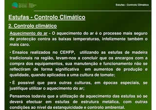 M i n i s t é r i o d a
A g r i c u l t u r a ,
do Desenvolvimento
Rural e das Pescas
DRAALG
Direcção Regional
de Agricultura
do Algarve
Estufas - Controlo Climático
M i n i s t é r i o d a
A g r i c u l t u r a ,
do Desenvolvimento
Rural e das Pescas
DRAALG
Direcção Regional
de Agricultura
do Algarve
Estufas - Controlo Climático
Estufas - Controlo Climático
2. Controlo climático
Aquecimento do arAquecimento do ar -- O aquecimento do ar é o processo mais seguroO aquecimento do ar é o processo mais seguro
de protecção contra as baixas temperaturas, infelizmente tambémde protecção contra as baixas temperaturas, infelizmente também oo
mais caro.mais caro.
•• Ensaios realizados no CEHFP, utilizando as estufas de madeiraEnsaios realizados no CEHFP, utilizando as estufas de madeira
tradicionais na região, levamtradicionais na região, levam--nos a concluir que os encargos com anos a concluir que os encargos com a
compra dos equipamentos, sua manutenção e funcionamento não secompra dos equipamentos, sua manutenção e funcionamento não se
reflectiram de forma significativa em aumentos de produção ereflectiram de forma significativa em aumentos de produção e
qualidade, quando aplicados a uma cultura de tomate;qualidade, quando aplicados a uma cultura de tomate;
•• É possível que para outras culturas, em épocas especiais, seÉ possível que para outras culturas, em épocas especiais, se
justifique utilizar o aquecimento do ar;justifique utilizar o aquecimento do ar;
Pensamos todavia que a utilização de aquecimento das estufas sóPensamos todavia que a utilização de aquecimento das estufas só sese
deverá efectuar em estufas de estrutura metálica, com outrasdeverá efectuar em estufas de estrutura metálica, com outras
condições ao nível da estanquicidade e controlo ambiental.condições ao nível da estanquicidade e controlo ambiental.
 