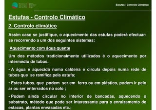 M i n i s t é r i o d a
A g r i c u l t u r a ,
do Desenvolvimento
Rural e das Pescas
DRAALG
Direcção Regional
de Agricultura
do Algarve
Estufas - Controlo Climático
M i n i s t é r i o d a
A g r i c u l t u r a ,
do Desenvolvimento
Rural e das Pescas
DRAALG
Direcção Regional
de Agricultura
do Algarve
Estufas - Controlo Climático
Estufas - Controlo Climático
2. Controlo climático
Assim caso se justifique, o aquecimento das estufas poderá efectAssim caso se justifique, o aquecimento das estufas poderá efectuaruar--
se recorrendo a um dos seguintes sistemas:se recorrendo a um dos seguintes sistemas:
Aquecimento com água quenteAquecimento com água quente
Um dos métodos tradicionalmente utilizados é o aquecimento porUm dos métodos tradicionalmente utilizados é o aquecimento por
intermédio de tubos.intermédio de tubos.
•• A água é aquecida numa caldeira e circula depois numa rede deA água é aquecida numa caldeira e circula depois numa rede de
tubos que se ramifica pela estufa;tubos que se ramifica pela estufa;
•• Estes tubos, que podem ser em ferro ou em plástico, podem irEstes tubos, que podem ser em ferro ou em plástico, podem ir pelopelo
ar ou ser enterrados no solo ;ar ou ser enterrados no solo ;
•• Podem ainda circular no interior de bancadas, aquecendo oPodem ainda circular no interior de bancadas, aquecendo o
substrato, método que pode ser interessante para o enraizamentosubstrato, método que pode ser interessante para o enraizamento dede
estacas, plantas envasadas etc.;estacas, plantas envasadas etc.;
 