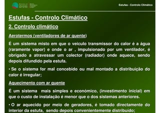 M i n i s t é r i o d a
A g r i c u l t u r a ,
do Desenvolvimento
Rural e das Pescas
DRAALG
Direcção Regional
de Agricultura
do Algarve
Estufas - Controlo Climático
M i n i s t é r i o d a
A g r i c u l t u r a ,
do Desenvolvimento
Rural e das Pescas
DRAALG
Direcção Regional
de Agricultura
do Algarve
Estufas - Controlo Climático
Estufas - Controlo Climático
2. Controlo climático
Aerotermos (ventiladores de ar quenteAerotermos (ventiladores de ar quente))
É um sistema misto em que o veiculo transmissor do calor é a águÉ um sistema misto em que o veiculo transmissor do calor é a águaa
(raramente vapor) e onde o ar , impulsionado por um ventilador,(raramente vapor) e onde o ar , impulsionado por um ventilador, éé
obrigado a atravessar um colector (radiador) onde aquece, sendoobrigado a atravessar um colector (radiador) onde aquece, sendo
depois difundido pela estufa.depois difundido pela estufa.
•• Se o sistema for mal concebido ou mal montado a distribuição doSe o sistema for mal concebido ou mal montado a distribuição do
calor é irregular;calor é irregular;
Aquecimento com ar quenteAquecimento com ar quente
É um sistema mais simples e económico, (investimento inicial) eÉ um sistema mais simples e económico, (investimento inicial) emm
que o custo de instalação é menor que o dos sistemas anteriores.que o custo de instalação é menor que o dos sistemas anteriores.
•• O ar aquecido por meio de geradores, é tomado directamente doO ar aquecido por meio de geradores, é tomado directamente do
interior da estufa, sendo depois convenientemente distribuído;interior da estufa, sendo depois convenientemente distribuído;
 