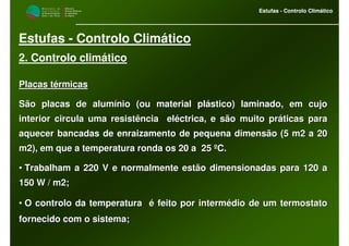 M i n i s t é r i o d a
A g r i c u l t u r a ,
do Desenvolvimento
Rural e das Pescas
DRAALG
Direcção Regional
de Agricultura
do Algarve
Estufas - Controlo Climático
M i n i s t é r i o d a
A g r i c u l t u r a ,
do Desenvolvimento
Rural e das Pescas
DRAALG
Direcção Regional
de Agricultura
do Algarve
Estufas - Controlo Climático
Estufas - Controlo Climático
2. Controlo climático
Placas tPlacas téérmicasrmicas
São placas de alumSão placas de alumíínio (ou material plnio (ou material pláástico) laminado, em cujostico) laminado, em cujo
interior circula uma resistência elinterior circula uma resistência elééctrica, e são muito prctrica, e são muito prááticas paraticas para
aquecer bancadas de enraizamento de pequena dimensão (5 m2 a 20aquecer bancadas de enraizamento de pequena dimensão (5 m2 a 20
m2), em que a temperatura ronda os 20 a 25m2), em que a temperatura ronda os 20 a 25 ººC.C.
•• Trabalham a 220 V e normalmente estão dimensionadas para 120 aTrabalham a 220 V e normalmente estão dimensionadas para 120 a
150 W / m2;150 W / m2;
•• O controlo da temperaturaO controlo da temperatura éé feito por intermfeito por interméédio de um termostatodio de um termostato
fornecido com o sistema;fornecido com o sistema;
 