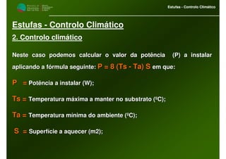 M i n i s t é r i o d a
A g r i c u l t u r a ,
do Desenvolvimento
Rural e das Pescas
DRAALG
Direcção Regional
de Agricultura
do Algarve
Estufas - Controlo Climático
M i n i s t é r i o d a
A g r i c u l t u r a ,
do Desenvolvimento
Rural e das Pescas
DRAALG
Direcção Regional
de Agricultura
do Algarve
Estufas - Controlo Climático
Estufas - Controlo Climático
2. Controlo climático
Neste caso podemos calcular o valor da potência (P) a instalarNeste caso podemos calcular o valor da potência (P) a instalar
aplicando a faplicando a fóórmula seguinte:rmula seguinte: P = 8 (P = 8 (TsTs -- Ta) STa) S em que:em que:
P =P = Potência a instalar (W);Potência a instalar (W);
TsTs == Temperatura mTemperatura mááxima a manter no substrato (xima a manter no substrato (ººC);C);
Ta =Ta = Temperatura mTemperatura míínima do ambiente (nima do ambiente (ººC);C);
S =S = SuperfSuperfíície a aquecer (m2);cie a aquecer (m2);
 