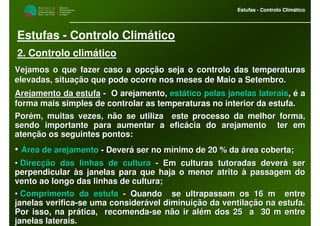 M i n i s t é r i o d a
A g r i c u l t u r a ,
do Desenvolvimento
Rural e das Pescas
DRAALG
Direcção Regional
de Agricultura
do Algarve
Estufas - Controlo Climático
M i n i s t é r i o d a
A g r i c u l t u r a ,
do Desenvolvimento
Rural e das Pescas
DRAALG
Direcção Regional
de Agricultura
do Algarve
Estufas - Controlo Climático
Estufas - Controlo Climático
2. Controlo climático
Vejamos o que fazer caso a opcVejamos o que fazer caso a opcçção seja o controlo das temperaturasão seja o controlo das temperaturas
elevadas, situaelevadas, situaçção que pode ocorre nos meses de Maio a Setembro.ão que pode ocorre nos meses de Maio a Setembro.
Arejamento da estufaArejamento da estufa -- O arejamento,O arejamento, estestáático pelas janelas lateraistico pelas janelas laterais,, éé aa
forma mais simples de controlar as temperaturas no interior da eforma mais simples de controlar as temperaturas no interior da estufa.stufa.
PorPoréém, muitas vezes, não se utiliza este processo da melhor forma,m, muitas vezes, não se utiliza este processo da melhor forma,
sendo importante para aumentar a eficsendo importante para aumentar a eficáácia do arejamento ter emcia do arejamento ter em
atenatençção os seguintes pontos:ão os seguintes pontos:
•• ÁÁrea de arejamentorea de arejamento -- DeverDeveráá ser no mser no míínimo de 20 % danimo de 20 % da áárea coberta;rea coberta;
•• DirecDirecçção das linhas de culturaão das linhas de cultura -- Em culturas tutoradas deverEm culturas tutoradas deveráá serser
perpendicularperpendicular ààs janelas para que haja o menor atritos janelas para que haja o menor atrito àà passagem dopassagem do
vento ao longo das linhas de cultura;vento ao longo das linhas de cultura;
•• Comprimento da estufaComprimento da estufa -- Quando se ultrapassam os 16 m entreQuando se ultrapassam os 16 m entre
janelas verificajanelas verifica--se uma considerse uma consideráável diminuivel diminuiçção da ventilaão da ventilaçção na estufa.ão na estufa.
Por isso, na prPor isso, na práática, recomendatica, recomenda--se não ir alse não ir aléém dos 25 a 30 m entrem dos 25 a 30 m entre
janelas laterais.janelas laterais.
 