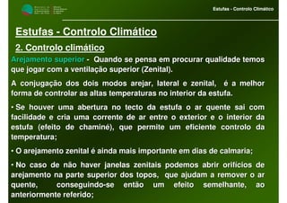 M i n i s t é r i o d a
A g r i c u l t u r a ,
do Desenvolvimento
Rural e das Pescas
DRAALG
Direcção Regional
de Agricultura
do Algarve
Estufas - Controlo Climático
M i n i s t é r i o d a
A g r i c u l t u r a ,
do Desenvolvimento
Rural e das Pescas
DRAALG
Direcção Regional
de Agricultura
do Algarve
Estufas - Controlo Climático
Estufas - Controlo Climático
2. Controlo climático
Arejamento superiorArejamento superior -- Quando se pensa em procurar qualidade temosQuando se pensa em procurar qualidade temos
que jogar com a ventilação superior (Zenital).que jogar com a ventilação superior (Zenital).
A conjugação dos dois modos arejar, lateral e zenital, é a melhA conjugação dos dois modos arejar, lateral e zenital, é a melhoror
forma de controlar as altas temperaturas no interior da estufa.forma de controlar as altas temperaturas no interior da estufa.
•• Se houver uma abertura no tecto da estufa o ar quente sai comSe houver uma abertura no tecto da estufa o ar quente sai com
facilidade e cria uma corrente de ar entre o exterior e o interifacilidade e cria uma corrente de ar entre o exterior e o interior daor da
estufa (efeito de chaminé), que permite um eficiente controlo daestufa (efeito de chaminé), que permite um eficiente controlo da
temperatura;temperatura;
•• O arejamento zenital é ainda mais importante em dias de calmariO arejamento zenital é ainda mais importante em dias de calmaria;a;
•• No caso de não haver janelas zenitais podemos abrir orifícios dNo caso de não haver janelas zenitais podemos abrir orifícios dee
arejamento na parte superior dos topos, que ajudam a remover oarejamento na parte superior dos topos, que ajudam a remover o arar
quente, conseguindoquente, conseguindo--se então um efeito semelhante, aose então um efeito semelhante, ao
anteriormente referido;anteriormente referido;
 