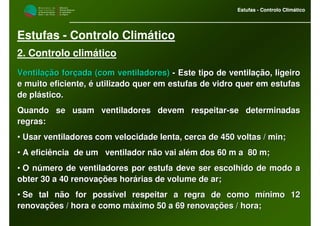 M i n i s t é r i o d a
A g r i c u l t u r a ,
do Desenvolvimento
Rural e das Pescas
DRAALG
Direcção Regional
de Agricultura
do Algarve
Estufas - Controlo Climático
M i n i s t é r i o d a
A g r i c u l t u r a ,
do Desenvolvimento
Rural e das Pescas
DRAALG
Direcção Regional
de Agricultura
do Algarve
Estufas - Controlo Climático
Estufas - Controlo Climático
2. Controlo climático
Ventilação forçada (com ventiladores)Ventilação forçada (com ventiladores) -- Este tipo de ventilação, ligeiroEste tipo de ventilação, ligeiro
e muito eficiente, é utilizado quer em estufas de vidro quer eme muito eficiente, é utilizado quer em estufas de vidro quer em estufasestufas
de plástico.de plástico.
Quando se usam ventiladores devem respeitarQuando se usam ventiladores devem respeitar--se determinadasse determinadas
regras:regras:
•• Usar ventiladores com velocidade lenta, cerca de 450 voltas / mUsar ventiladores com velocidade lenta, cerca de 450 voltas / min;in;
•• A eficiência de um ventilador não vai além dos 60 m a 80 m;A eficiência de um ventilador não vai além dos 60 m a 80 m;
•• O número de ventiladores por estufa deve ser escolhido de modoO número de ventiladores por estufa deve ser escolhido de modo aa
obter 30 a 40 renovações horárias de volume de ar;obter 30 a 40 renovações horárias de volume de ar;
•• Se tal não for possível respeitar a regra de como mínimo 12Se tal não for possível respeitar a regra de como mínimo 12
renovações / hora e como máximo 50 a 69 renovações / hora;renovações / hora e como máximo 50 a 69 renovações / hora;
 