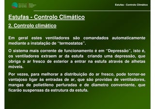 M i n i s t é r i o d a
A g r i c u l t u r a ,
do Desenvolvimento
Rural e das Pescas
DRAALG
Direcção Regional
de Agricultura
do Algarve
Estufas - Controlo Climático
M i n i s t é r i o d a
A g r i c u l t u r a ,
do Desenvolvimento
Rural e das Pescas
DRAALG
Direcção Regional
de Agricultura
do Algarve
Estufas - Controlo Climático
Estufas - Controlo Climático
2. Controlo climático
Em geral estes ventiladores são comandados automaticamenteEm geral estes ventiladores são comandados automaticamente
mediante a instalação de “termostatos”.mediante a instalação de “termostatos”.
O sistema mais corrente de funcionamento é em “Depressão”, istoO sistema mais corrente de funcionamento é em “Depressão”, isto é,é,
os ventiladores extraem ar da estufa criando uma depressão, queos ventiladores extraem ar da estufa criando uma depressão, que
obriga o ar fresco de exterior a entrar na estufa através de alhobriga o ar fresco de exterior a entrar na estufa através de alhetasetas
móveis.móveis.
Por vezes, para melhorar a distribuição do ar fresco, pode tornaPor vezes, para melhorar a distribuição do ar fresco, pode tornarr--sese
vantajoso ligar às entradas de ar, que são providas de ventiladovantajoso ligar às entradas de ar, que são providas de ventiladores,res,
mangas de polietileno perfuradas e de diametro conveniente, quemangas de polietileno perfuradas e de diametro conveniente, que
ficarão suspensas da estrutura da estufa.ficarão suspensas da estrutura da estufa.
 
