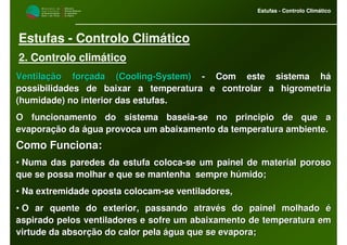 M i n i s t é r i o d a
A g r i c u l t u r a ,
do Desenvolvimento
Rural e das Pescas
DRAALG
Direcção Regional
de Agricultura
do Algarve
Estufas - Controlo Climático
M i n i s t é r i o d a
A g r i c u l t u r a ,
do Desenvolvimento
Rural e das Pescas
DRAALG
Direcção Regional
de Agricultura
do Algarve
Estufas - Controlo Climático
Estufas - Controlo Climático
2. Controlo climático
Ventilação forçada (Ventilação forçada (CoolingCooling--SystemSystem)) -- Com este sistema háCom este sistema há
possibilidades de baixar a temperatura e controlar a higrometriapossibilidades de baixar a temperatura e controlar a higrometria
(humidade) no interior das estufas.(humidade) no interior das estufas.
O funcionamento do sistema baseiaO funcionamento do sistema baseia--se no principio de que ase no principio de que a
evaporação da água provoca um abaixamento da temperatura ambientevaporação da água provoca um abaixamento da temperatura ambiente.e.
Como Funciona:Como Funciona:
•• Numa das paredes da estufa colocaNuma das paredes da estufa coloca--se um painel de material porosose um painel de material poroso
que se possa molhar e que se mantenha sempre húmido;que se possa molhar e que se mantenha sempre húmido;
•• Na extremidade oposta colocamNa extremidade oposta colocam--se ventiladores,se ventiladores,
•• O ar quente do exterior, passando através do painel molhado éO ar quente do exterior, passando através do painel molhado é
aspirado pelos ventiladores e sofre um abaixamento de temperaturaspirado pelos ventiladores e sofre um abaixamento de temperatura ema em
virtude da absorção do calor pela água que se evapora;virtude da absorção do calor pela água que se evapora;
 