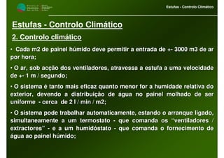 M i n i s t é r i o d a
A g r i c u l t u r a ,
do Desenvolvimento
Rural e das Pescas
DRAALG
Direcção Regional
de Agricultura
do Algarve
Estufas - Controlo Climático
M i n i s t é r i o d a
A g r i c u l t u r a ,
do Desenvolvimento
Rural e das Pescas
DRAALG
Direcção Regional
de Agricultura
do Algarve
Estufas - Controlo Climático
Estufas - Controlo Climático
2. Controlo climático
•• Cada m2 de painel húmido deve permitir a entrada de +Cada m2 de painel húmido deve permitir a entrada de +-- 3000 m3 de ar3000 m3 de ar
por hora;por hora;
•• O ar, sob acção dos ventiladores, atravessa a estufa a uma veloO ar, sob acção dos ventiladores, atravessa a estufa a uma velocidadecidade
de +de +-- 1 m / segundo;1 m / segundo;
•• O sistema é tanto mais eficaz quanto menor for a humidade relatO sistema é tanto mais eficaz quanto menor for a humidade relativa doiva do
exterior, devendo a distribuição de água no painel molhado de seexterior, devendo a distribuição de água no painel molhado de serr
uniformeuniforme -- cerca de 2 l / min / m2;cerca de 2 l / min / m2;
•• O sistema pode trabalhar automaticamente, estando o arranque liO sistema pode trabalhar automaticamente, estando o arranque ligado,gado,
simultaneamente a um termostatosimultaneamente a um termostato -- que comanda os “ventiladores /que comanda os “ventiladores /
extractores”extractores” -- e a um humidóstatoe a um humidóstato -- que comanda o fornecimento deque comanda o fornecimento de
água ao painel húmido;água ao painel húmido;
 