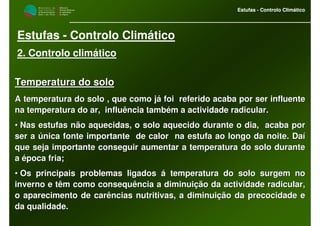 M i n i s t é r i o d a
A g r i c u l t u r a ,
do Desenvolvimento
Rural e das Pescas
DRAALG
Direcção Regional
de Agricultura
do Algarve
Estufas - Controlo Climático
M i n i s t é r i o d a
A g r i c u l t u r a ,
do Desenvolvimento
Rural e das Pescas
DRAALG
Direcção Regional
de Agricultura
do Algarve
Estufas - Controlo Climático
Estufas - Controlo Climático
2. Controlo climático
Temperatura do soloTemperatura do solo
A temperatura do solo , que como já foi referido acaba por serA temperatura do solo , que como já foi referido acaba por ser influenteinfluente
na temperatura do ar, influência também a actividade radicular.na temperatura do ar, influência também a actividade radicular.
•• Nas estufas não aquecidas, o solo aquecido durante o dia, acabNas estufas não aquecidas, o solo aquecido durante o dia, acaba pora por
ser a única fonte importante de calor na estufa ao longo da noser a única fonte importante de calor na estufa ao longo da noite. Daíite. Daí
que seja importante conseguir aumentar a temperatura do solo durque seja importante conseguir aumentar a temperatura do solo duranteante
a época fria;a época fria;
•• Os principais problemas ligados á temperatura do solo surgem noOs principais problemas ligados á temperatura do solo surgem no
inverno e têm como consequência a diminuição da actividade radicinverno e têm como consequência a diminuição da actividade radicular,ular,
o aparecimento de carências nutritivas, a diminuição da precocido aparecimento de carências nutritivas, a diminuição da precocidade eade e
da qualidade.da qualidade.
 