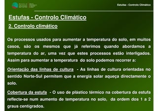 M i n i s t é r i o d a
A g r i c u l t u r a ,
do Desenvolvimento
Rural e das Pescas
DRAALG
Direcção Regional
de Agricultura
do Algarve
Estufas - Controlo Climático
M i n i s t é r i o d a
A g r i c u l t u r a ,
do Desenvolvimento
Rural e das Pescas
DRAALG
Direcção Regional
de Agricultura
do Algarve
Estufas - Controlo Climático
Estufas - Controlo Climático
2. Controlo climático
Os processos usados para aumentar a temperatura do solo, em muitOs processos usados para aumentar a temperatura do solo, em muitosos
casos, são os mesmos que já referimos quando abordamos acasos, são os mesmos que já referimos quando abordamos a
temperatura do ar, uma vez que estes processos estão interligadotemperatura do ar, uma vez que estes processos estão interligados.s.
Assim para aumentar a temperatura do solo podemos recorrer a:Assim para aumentar a temperatura do solo podemos recorrer a:
Orientação das linhas de culturaOrientação das linhas de cultura -- As linhas de cultura orientadas noAs linhas de cultura orientadas no
sentido Nortesentido Norte--Sul permitem que a energia solar aqueça directamente oSul permitem que a energia solar aqueça directamente o
solo.solo.
Cobertura da estufaCobertura da estufa -- O uso de plástico térmico na cobertura da estufaO uso de plástico térmico na cobertura da estufa
reflectereflecte--se num aumento de temperatura no solo, da ordem dos 1 a 2se num aumento de temperatura no solo, da ordem dos 1 a 2
graus centígrados.graus centígrados.
 