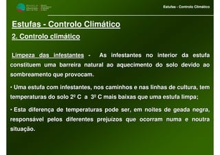 M i n i s t é r i o d a
A g r i c u l t u r a ,
do Desenvolvimento
Rural e das Pescas
DRAALG
Direcção Regional
de Agricultura
do Algarve
Estufas - Controlo Climático
M i n i s t é r i o d a
A g r i c u l t u r a ,
do Desenvolvimento
Rural e das Pescas
DRAALG
Direcção Regional
de Agricultura
do Algarve
Estufas - Controlo Climático
Estufas - Controlo Climático
2. Controlo climático
Limpeza das infestantesLimpeza das infestantes -- As infestantes no interior da estufaAs infestantes no interior da estufa
constituem uma barreira natural ao aquecimento do solo devido aoconstituem uma barreira natural ao aquecimento do solo devido ao
sombreamento que provocam.sombreamento que provocam.
•• Uma estufa com infestantes, nos caminhos e nas linhas de culturUma estufa com infestantes, nos caminhos e nas linhas de cultura, tema, tem
temperaturas do solo 2º C a 3º C mais baixas que uma estufa litemperaturas do solo 2º C a 3º C mais baixas que uma estufa limpa;mpa;
•• Esta diferença de temperaturas pode ser, em noites de geada negEsta diferença de temperaturas pode ser, em noites de geada negra,ra,
responsável pelos diferentes prejuízos que ocorram numa e noutraresponsável pelos diferentes prejuízos que ocorram numa e noutra
situação.situação.
 