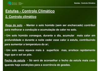 M i n i s t é r i o d a
A g r i c u l t u r a ,
do Desenvolvimento
Rural e das Pescas
DRAALG
Direcção Regional
de Agricultura
do Algarve
Estufas - Controlo Climático
M i n i s t é r i o d a
A g r i c u l t u r a ,
do Desenvolvimento
Rural e das Pescas
DRAALG
Direcção Regional
de Agricultura
do Algarve
Estufas - Controlo Climático
Estufas - Controlo Climático
2. Controlo climático
Rega do soloRega do solo -- Manter o solo húmido (sem ser encharcado) contribuiManter o solo húmido (sem ser encharcado) contribui
para melhorar a condução e acumulação de calor no solo.para melhorar a condução e acumulação de calor no solo.
•• Um solo húmido consegue, durante o dia, acumular mais calor emUm solo húmido consegue, durante o dia, acumular mais calor em
profundidade e durante a noite ceder esse calor à estufa, contriprofundidade e durante a noite ceder esse calor à estufa, contribuindobuindo
para aumentar a temperatura do ar;para aumentar a temperatura do ar;
•• Um solo seco aquece mais à superfície mas, arrefece rapidamenUm solo seco aquece mais à superfície mas, arrefece rapidamentete
logo que o sol se põe.logo que o sol se põe.
Fecho da estufaFecho da estufa -- Só será de aconselhar o fecho da estufa mais cedoSó será de aconselhar o fecho da estufa mais cedo
quando haja condições para a ocorrência de geadas.quando haja condições para a ocorrência de geadas.
 