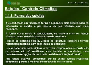 M i n i s t é r i o d a
A g r i c u l t u r a ,
do Desenvolvimento
Rural e das Pescas
DRAALG
Direcção Regional
de Agricultura
do Algarve
Estufas - Controlo Climático
Estufas - Controlo Climático
1.1.1. Forma das estufas
A classificação em função da forma é a maneira mais generalizada de
diferenciar as estufas e por isso a ela nos referimos com mais
pormenor.
A forma duma estufa é condicionada, de maneira mais ou menos
vincada, pelos materiais da estrutura e da cobertura.
• Assim os materiais rígidos, usados na cobertura, obrigam a formas
rectilíneas em capela, com abas iguais ou desiguais;
• Já as coberturas semi- rígidas e flexíveis, proporcionam a construção
de estufas não só rectilíneas mas também arredondadas, mais
favoráveis à recepção da luz e mais resistentes à acção do vento;
• Na região algarvia começaram por se utilizar formas rectilíneas
poligonais, porque o material de construção era a madeira;
 