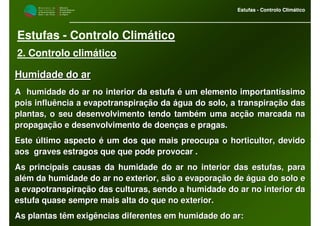 M i n i s t é r i o d a
A g r i c u l t u r a ,
do Desenvolvimento
Rural e das Pescas
DRAALG
Direcção Regional
de Agricultura
do Algarve
Estufas - Controlo Climático
M i n i s t é r i o d a
A g r i c u l t u r a ,
do Desenvolvimento
Rural e das Pescas
DRAALG
Direcção Regional
de Agricultura
do Algarve
Estufas - Controlo Climático
Estufas - Controlo Climático
2. Controlo climático
Humidade do arHumidade do ar
A humidade do ar no interior da estufa é um elemento importantíA humidade do ar no interior da estufa é um elemento importantíssimossimo
pois influência a evapotranspiração da água do solo, a transpirapois influência a evapotranspiração da água do solo, a transpiração dasção das
plantas, o seu desenvolvimento tendo também uma acção marcada naplantas, o seu desenvolvimento tendo também uma acção marcada na
propagação e desenvolvimento de doenças e pragas.propagação e desenvolvimento de doenças e pragas.
Este último aspecto é um dos que mais preocupa o horticultor, deEste último aspecto é um dos que mais preocupa o horticultor, devidovido
aos graves estragos que que pode provocar .aos graves estragos que que pode provocar .
As principais causas da humidade do ar no interior das estufas,As principais causas da humidade do ar no interior das estufas, parapara
além da humidade do ar no exterior, são a evaporação de água doalém da humidade do ar no exterior, são a evaporação de água do solo esolo e
a evapotranspiração das culturas, sendo a humidade do ar no intea evapotranspiração das culturas, sendo a humidade do ar no interior darior da
estufa quase sempre mais alta do que no exterior.estufa quase sempre mais alta do que no exterior.
As plantas têm exigências diferentes em humidade do ar:As plantas têm exigências diferentes em humidade do ar:
 