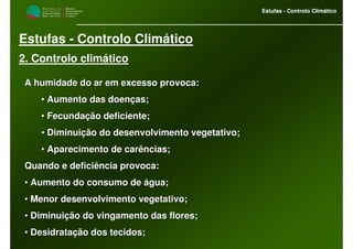 M i n i s t é r i o d a
A g r i c u l t u r a ,
do Desenvolvimento
Rural e das Pescas
DRAALG
Direcção Regional
de Agricultura
do Algarve
Estufas - Controlo Climático
M i n i s t é r i o d a
A g r i c u l t u r a ,
do Desenvolvimento
Rural e das Pescas
DRAALG
Direcção Regional
de Agricultura
do Algarve
Estufas - Controlo Climático
Estufas - Controlo Climático
2. Controlo climático
A humidade do ar em excesso provoca:A humidade do ar em excesso provoca:
•• Aumento das doenças;Aumento das doenças;
•• Fecundação deficiente;Fecundação deficiente;
•• Diminuição do desenvolvimento vegetativo;Diminuição do desenvolvimento vegetativo;
•• Aparecimento de carências;Aparecimento de carências;
Quando e deficiência provoca:Quando e deficiência provoca:
•• Aumento do consumo de água;Aumento do consumo de água;
•• Menor desenvolvimento vegetativo;Menor desenvolvimento vegetativo;
•• Diminuição do vingamento das flores;Diminuição do vingamento das flores;
•• Desidratação dos tecidos;Desidratação dos tecidos;
 