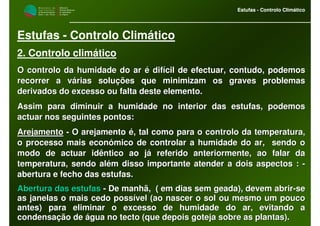 M i n i s t é r i o d a
A g r i c u l t u r a ,
do Desenvolvimento
Rural e das Pescas
DRAALG
Direcção Regional
de Agricultura
do Algarve
Estufas - Controlo Climático
M i n i s t é r i o d a
A g r i c u l t u r a ,
do Desenvolvimento
Rural e das Pescas
DRAALG
Direcção Regional
de Agricultura
do Algarve
Estufas - Controlo Climático
Estufas - Controlo Climático
2. Controlo climático
O controlo da humidade do ar é difícil de efectuar, contudo, podO controlo da humidade do ar é difícil de efectuar, contudo, podemosemos
recorrer a várias soluções que minimizam os graves problemasrecorrer a várias soluções que minimizam os graves problemas
derivados do excesso ou falta deste elemento.derivados do excesso ou falta deste elemento.
Assim para diminuir a humidade no interior das estufas, podemosAssim para diminuir a humidade no interior das estufas, podemos
actuar nos seguintes pontos:actuar nos seguintes pontos:
ArejamentoArejamento -- O arejamento é, tal como para o controlo da temperatura,O arejamento é, tal como para o controlo da temperatura,
o processo mais económico de controlar a humidade do ar, sendoo processo mais económico de controlar a humidade do ar, sendo oo
modo de actuar idêntico ao já referido anteriormente, ao falar dmodo de actuar idêntico ao já referido anteriormente, ao falar daa
temperatura, sendo além disso importante atender a dois aspectostemperatura, sendo além disso importante atender a dois aspectos :: --
abertura e fecho das estufas.abertura e fecho das estufas.
Abertura das estufasAbertura das estufas -- De manhã, ( em dias sem geada), devem abrirDe manhã, ( em dias sem geada), devem abrir--sese
as janelas o mais cedo possível (ao nascer o sol ou mesmo um pouas janelas o mais cedo possível (ao nascer o sol ou mesmo um poucoco
antes) para eliminar o excesso de humidade do ar, evitando aantes) para eliminar o excesso de humidade do ar, evitando a
condensação de água no tecto (que depois goteja sobre as plantascondensação de água no tecto (que depois goteja sobre as plantas).).
 