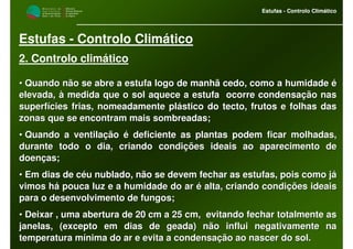 M i n i s t é r i o d a
A g r i c u l t u r a ,
do Desenvolvimento
Rural e das Pescas
DRAALG
Direcção Regional
de Agricultura
do Algarve
Estufas - Controlo Climático
M i n i s t é r i o d a
A g r i c u l t u r a ,
do Desenvolvimento
Rural e das Pescas
DRAALG
Direcção Regional
de Agricultura
do Algarve
Estufas - Controlo Climático
Estufas - Controlo Climático
2. Controlo climático
•• Quando não se abre a estufa logo de manhã cedo, como a humidadeQuando não se abre a estufa logo de manhã cedo, como a humidade éé
elevada, à medida que o sol aquece a estufa ocorre condensaçãoelevada, à medida que o sol aquece a estufa ocorre condensação nasnas
superfícies frias, nomeadamente plástico do tecto, frutos e folhsuperfícies frias, nomeadamente plástico do tecto, frutos e folhas dasas das
zonas que se encontram mais sombreadas;zonas que se encontram mais sombreadas;
•• Quando a ventilação é deficiente as plantas podem ficar molhadaQuando a ventilação é deficiente as plantas podem ficar molhadas,s,
durante todo o dia, criando condições ideais ao aparecimento dedurante todo o dia, criando condições ideais ao aparecimento de
doenças;doenças;
•• Em dias de céu nublado, não se devem fechar as estufas, pois coEm dias de céu nublado, não se devem fechar as estufas, pois como jámo já
vimos há pouca luz e a humidade do ar é alta, criando condiçõesvimos há pouca luz e a humidade do ar é alta, criando condições ideaisideais
para o desenvolvimento de fungos;para o desenvolvimento de fungos;
•• Deixar , uma abertura de 20 cm a 25 cm, evitando fechar totalmDeixar , uma abertura de 20 cm a 25 cm, evitando fechar totalmente asente as
janelas, (excepto em dias de geada) não influi negativamente najanelas, (excepto em dias de geada) não influi negativamente na
temperatura mínima do ar e evita a condensação ao nascer do sol.temperatura mínima do ar e evita a condensação ao nascer do sol.
 